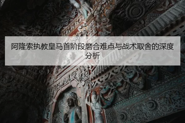 阿隆索执教皇马首阶段磨合难点与战术取舍的深度分析