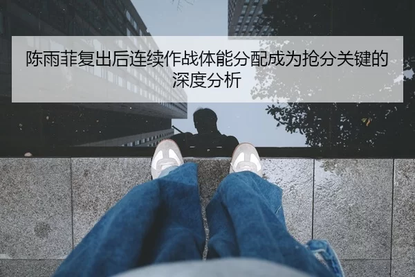 陈雨菲复出后连续作战体能分配成为抢分关键的深度分析