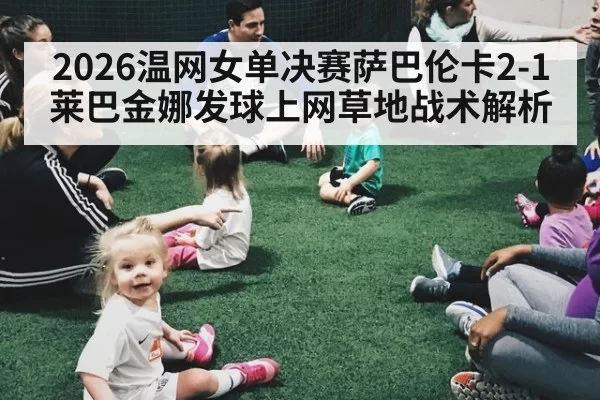 2026温网女单决赛萨巴伦卡2-1莱巴金娜发球上网草地战术解析